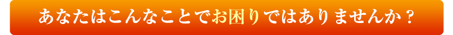 あなたはこんなことでお困りではありませんか？