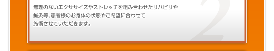 無理のないエクササイズやストレッチを組み合わせたリハビリや鍼灸等、患者様のお⾝体の状態やご希望に合わせて施術させていただきます。