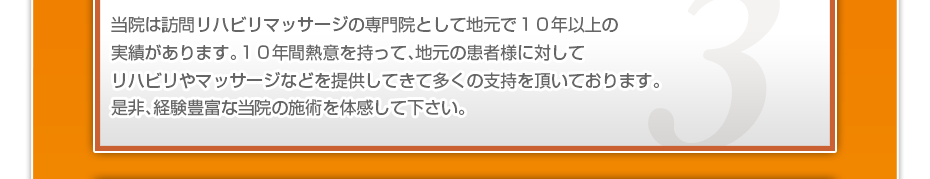 当院は訪問リハビリマッサージの専門院として地元で１０年以上の実績があります。１０年間熱意を持って、地元の患者様に対してリハビリやマッサージなどを提供してきて多くの支持を頂いております。是非、経験豊富な当院の施術を体感して下さい。