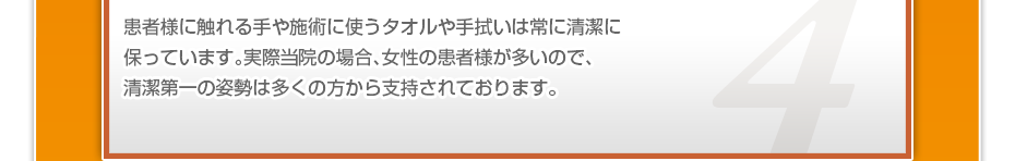 患者様に触れる手や施術に使うタオルや手拭いは常に清潔に保っています。実際当院の場合、女性の患者様が多いので、清潔第一の姿勢は多くの方から支持されております。