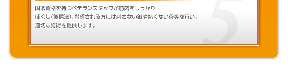 国家資格を持つベテランスタッフが筋肉をしっかりほぐし（後揉法）、希望される方には刺さない鍼や熱くない灸等を行い、適切な施術を提供します。