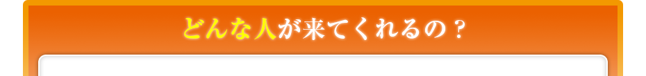 どんな人が来てくれるの??