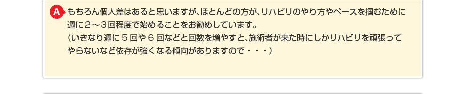 もちろん個人差はあると思いますが、ほとんどの方が、リハビリのやり方やペースを掴むために週に２〜３回程度で始めることをお勧めしています。（いきなり週に5回や6回などと回数を増やすと、施術者が来た時にしかリハビリを頑張ってやらないなど依存が強くなる傾向がありますので・・・） （いきなり週に5回や6回などと回数を増やすと施術者が来た時にしか リハビリを頑張ってやらないなど依存が強くなる傾向がありますので・・・）