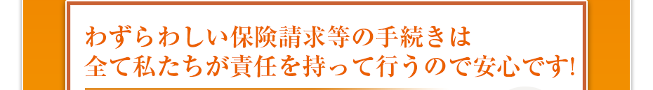 わずらわしい保険請求等の手続きは全て私たちが責任を持って行うので安心です!